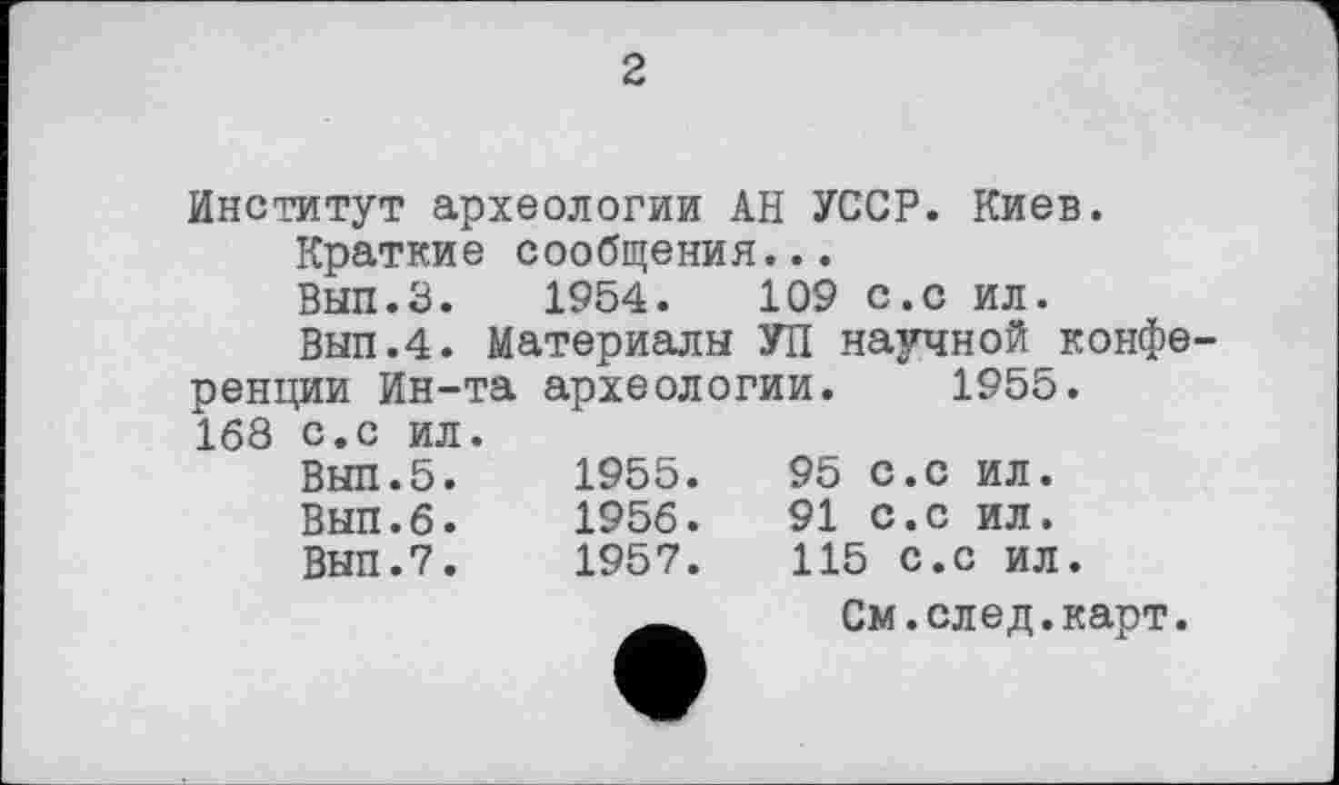 ﻿2
Институт археологии АН УССР. Киев.
Краткие сообщения...
ВЫП.З. 1954.	109 с.с ил.
Выл.4. Материалы УП научной конфе ренции Ин-та археологии. 1955. 168 с.с ил.
Выл.5.	1955.	95 с.с ил.
Выл.6.	1956.	91 с.с ил.
Выл.7.	1957.	115 с.с ил.
__ См.след.карт.